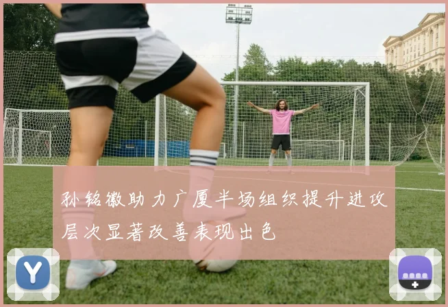 孙铭徽助力广厦半场组织提升进攻层次显著改善表现出色
