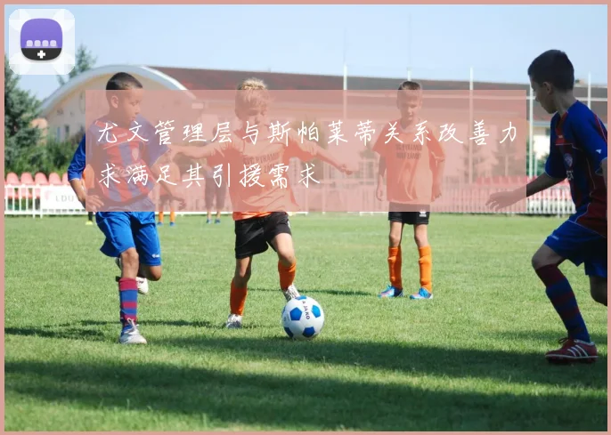 尤文管理层与斯帕莱蒂关系改善力求满足其引援需求