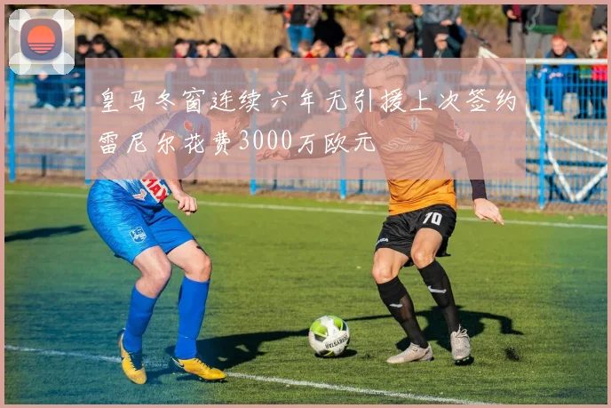 皇马冬窗连续六年无引援上次签约雷尼尔花费3000万欧元