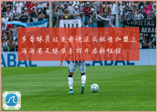 多哥球员让克劳德正式租借加盟上海海港足球俱乐部开启新征程