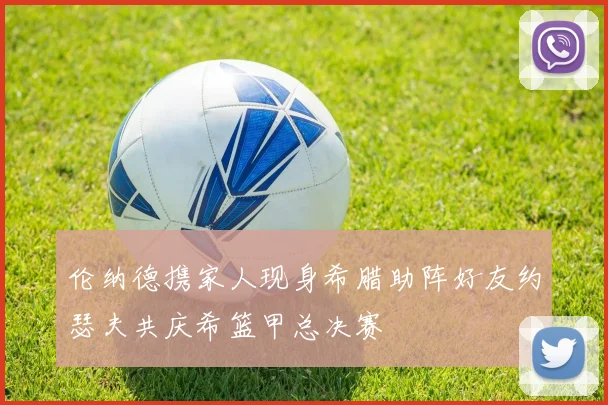 伦纳德携家人现身希腊助阵好友约瑟夫共庆希篮甲总决赛