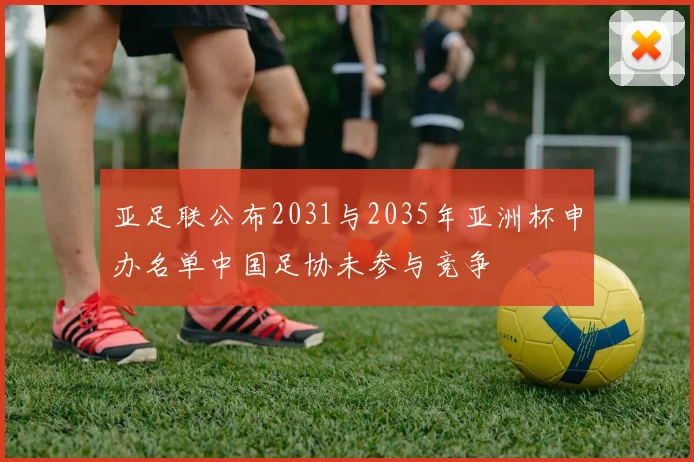 亚足联公布2031与2035年亚洲杯申办名单中国足协未参与竞争