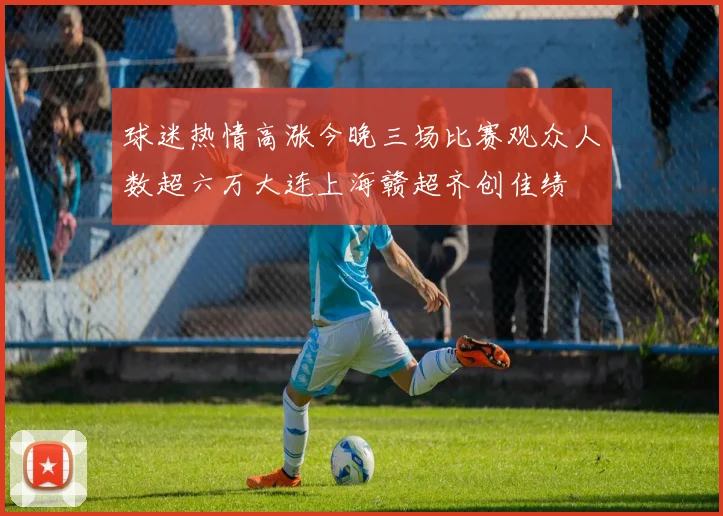 球迷热情高涨今晚三场比赛观众人数超六万大连上海赣超齐创佳绩