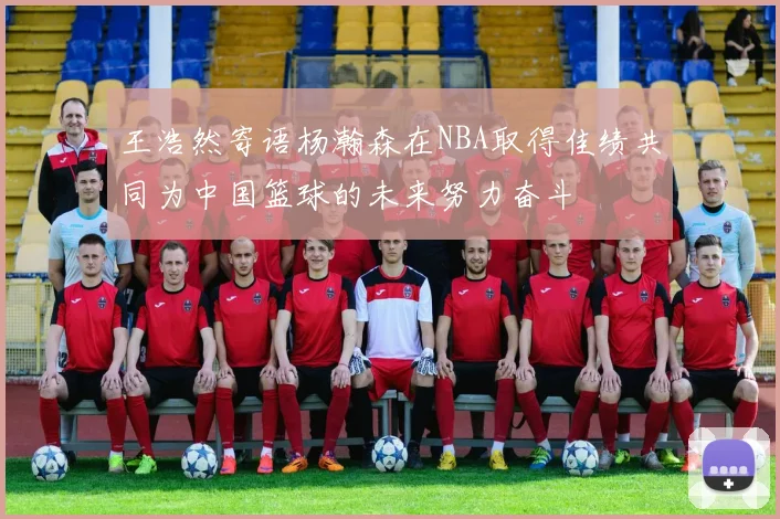 王浩然寄语杨瀚森在NBA取得佳绩共同为中国篮球的未来努力奋斗