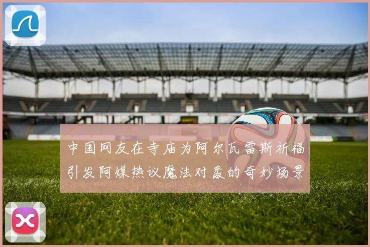 中国网友在寺庙为阿尔瓦雷斯祈福引发阿媒热议魔法对轰的奇妙场景