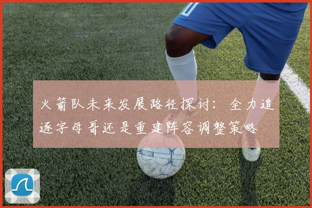火箭队未来发展路径探讨：全力追逐字母哥还是重建阵容调整策略