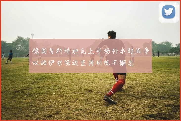 德国与科特迪瓦上半场补水时间争议诺伊尔场边坚持训练不懈怠