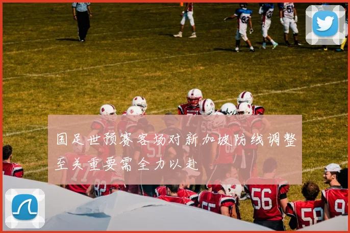 国足世预赛客场对新加坡防线调整至关重要需全力以赴