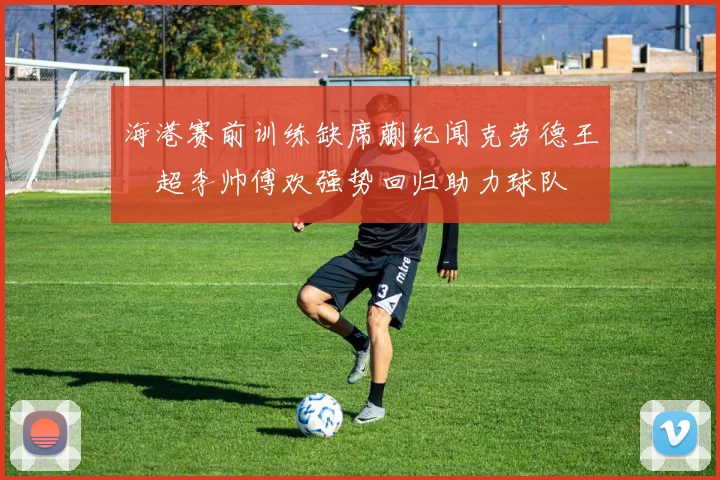 海港赛前训练缺席蒯纪闻克劳德王燊超李帅傅欢强势回归助力球队