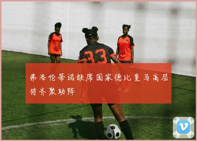 弗洛伦蒂诺缺席国家德比皇马高层将齐聚助阵