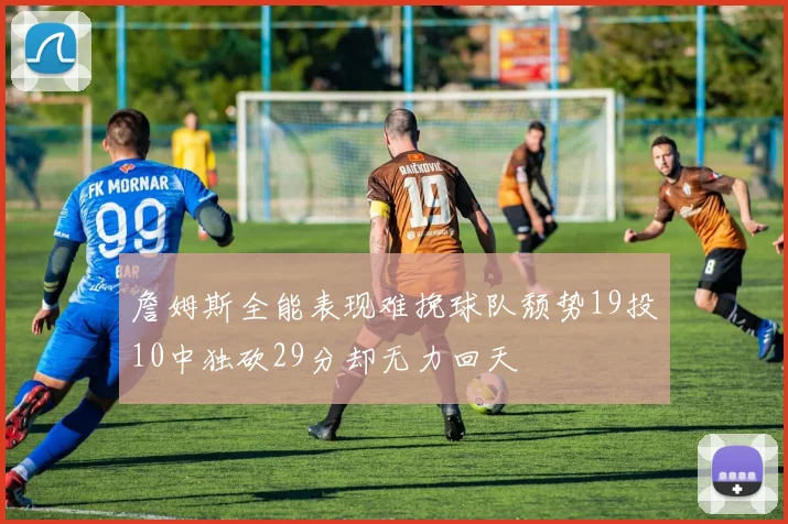 詹姆斯全能表现难挽球队颓势19投10中独砍29分却无力回天
