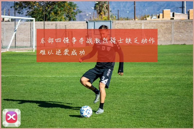 东部四强争夺战激烈骑士缺乏动作难以逆袭成功