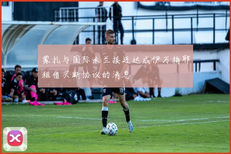 蒙扎与国际米兰接近达成伊万梅耶租借买断协议的消息