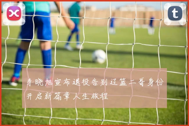 李晓旭宣布退役告别辽篮二哥身份开启新篇章人生旅程