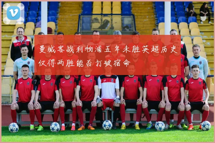 曼城客战利物浦五年未胜英超历史仅得两胜能否打破宿命