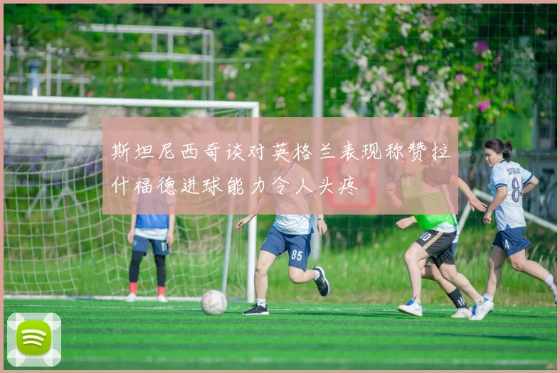 斯坦尼西奇谈对英格兰表现称赞拉什福德进球能力令人头疼