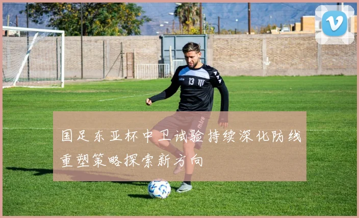 国足东亚杯中卫试验持续深化防线重塑策略探索新方向