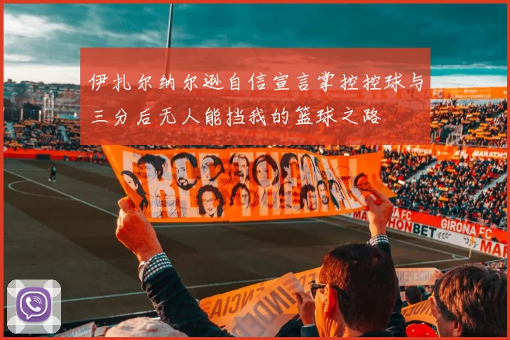 伊扎尔纳尔逊自信宣言掌控控球与三分后无人能挡我的篮球之路