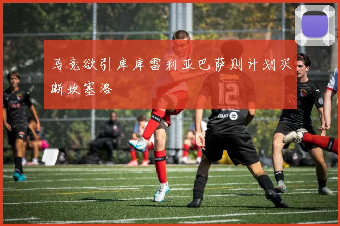 马竞欲引库库雷利亚巴萨则计划买断坎塞洛