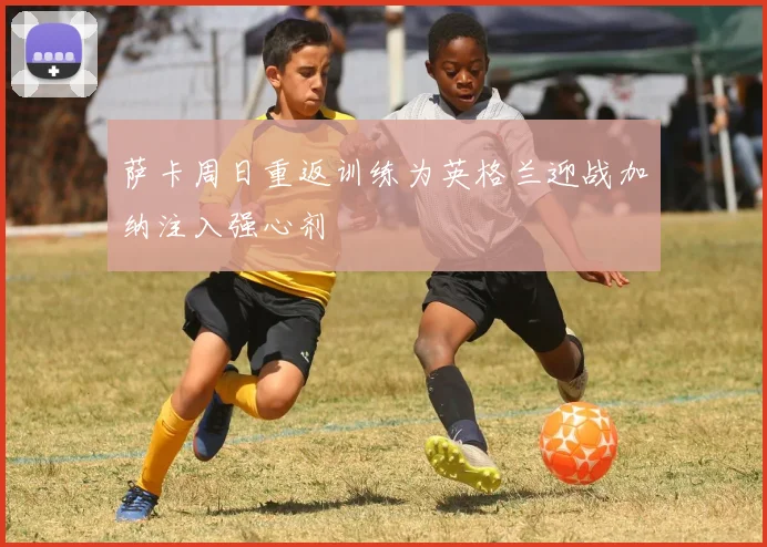 萨卡周日重返训练为英格兰迎战加纳注入强心剂