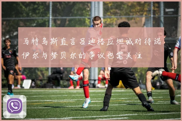 马特乌斯直言吕迪格应坦诚对待诺伊尔与努贝尔的争议也需关注