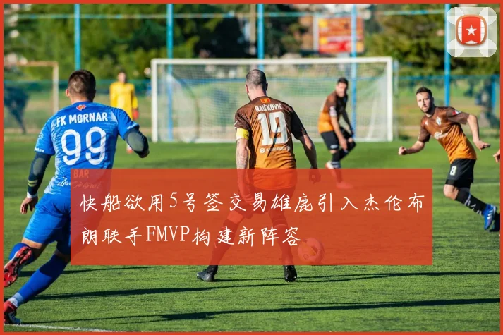 快船欲用5号签交易雄鹿引入杰伦布朗联手FMVP构建新阵容