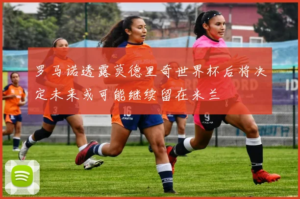罗马诺透露莫德里奇世界杯后将决定未来或可能继续留在米兰