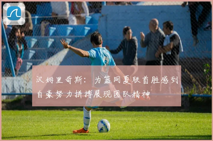 汉姆里奇斯：为篮网夏联首胜感到自豪努力拼搏展现团队精神
