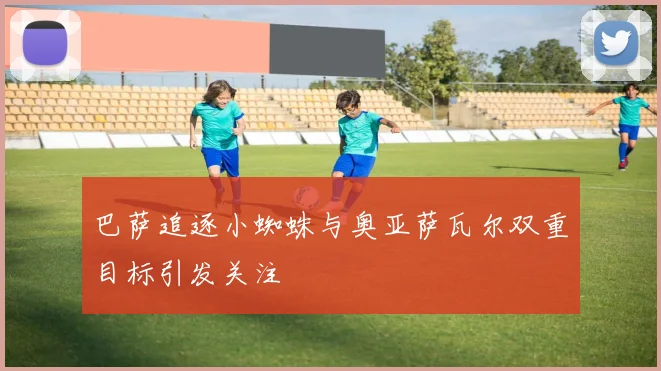 巴萨追逐小蜘蛛与奥亚萨瓦尔双重目标引发关注