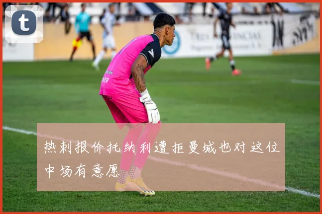 热刺报价托纳利遭拒曼城也对这位中场有意愿