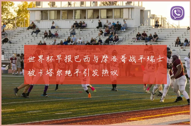 世界杯早报巴西与摩洛哥战平瑞士被卡塔尔绝平引发热议
