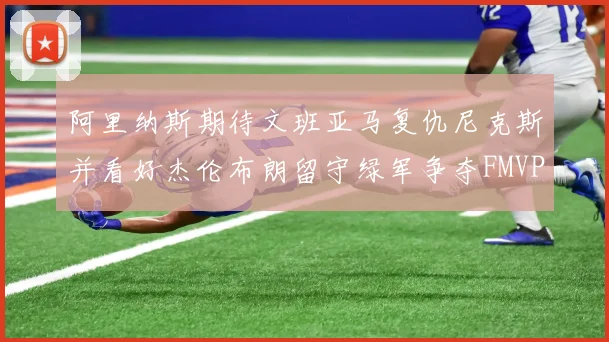 阿里纳斯期待文班亚马复仇尼克斯并看好杰伦布朗留守绿军争夺FMVP